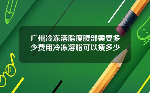 广州冷冻溶脂瘦腰部需要多少费用冷冻溶脂可以瘦多少