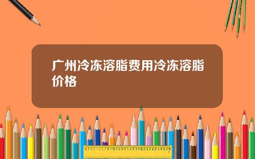 广州冷冻溶脂费用冷冻溶脂价格