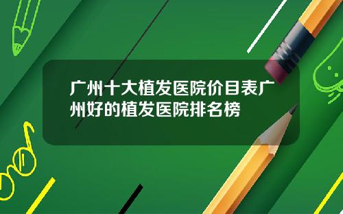 广州十大植发医院价目表广州好的植发医院排名榜