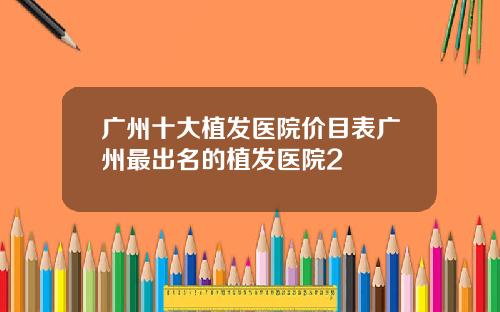 广州十大植发医院价目表广州最出名的植发医院2