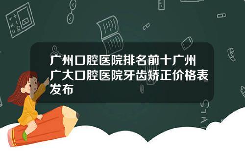 广州口腔医院排名前十广州广大口腔医院牙齿矫正价格表发布