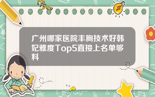 广州哪家医院丰胸技术好韩妃雅度Top5直接上名单够料