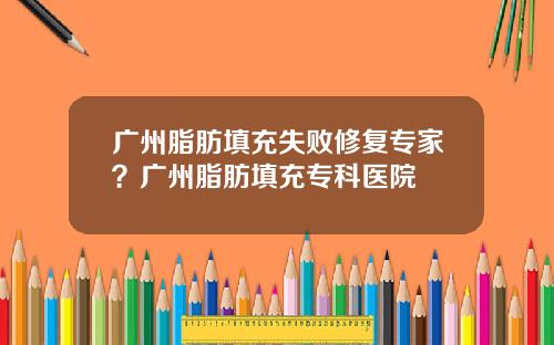 广州脂肪填充失败修复专家？广州脂肪填充专科医院