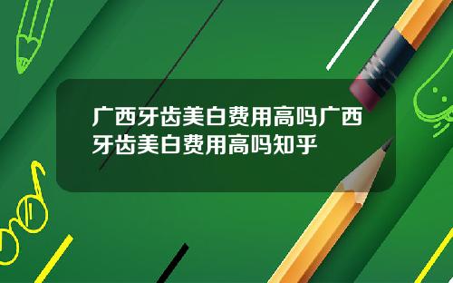 广西牙齿美白费用高吗广西牙齿美白费用高吗知乎