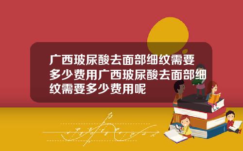 广西玻尿酸去面部细纹需要多少费用广西玻尿酸去面部细纹需要多少费用呢
