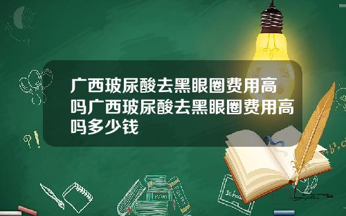 广西玻尿酸去黑眼圈费用高吗广西玻尿酸去黑眼圈费用高吗多少钱
