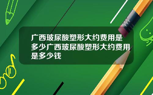 广西玻尿酸塑形大约费用是多少广西玻尿酸塑形大约费用是多少钱