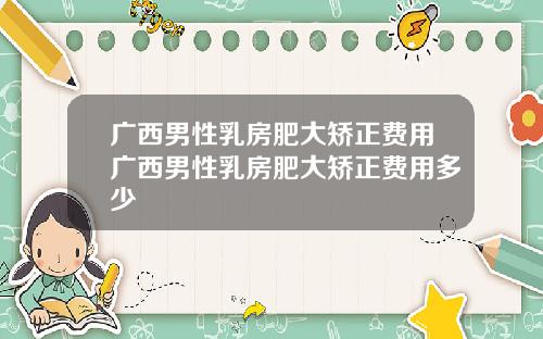 广西男性乳房肥大矫正费用广西男性乳房肥大矫正费用多少