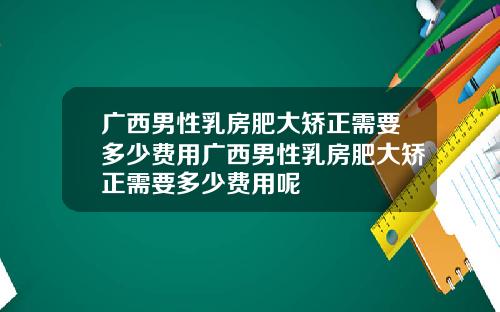 广西男性乳房肥大矫正需要多少费用广西男性乳房肥大矫正需要多少费用呢