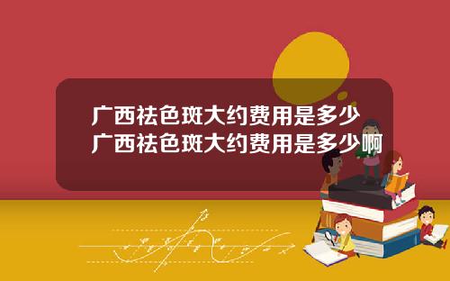 广西祛色斑大约费用是多少广西祛色斑大约费用是多少啊
