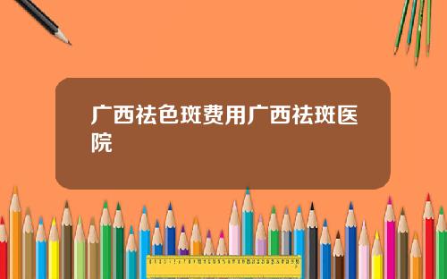 广西祛色斑费用广西祛斑医院