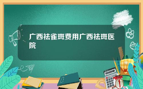 广西祛雀斑费用广西祛斑医院