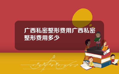 广西私密整形费用广西私密整形费用多少