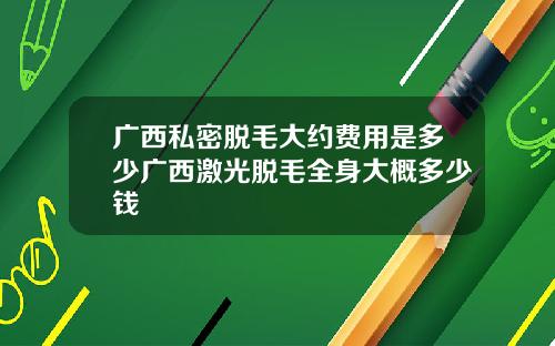 广西私密脱毛大约费用是多少广西激光脱毛全身大概多少钱