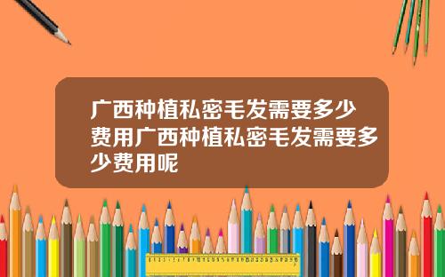 广西种植私密毛发需要多少费用广西种植私密毛发需要多少费用呢