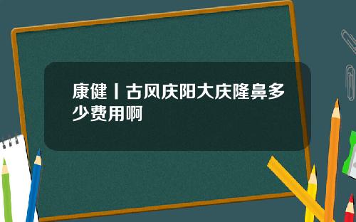康健丨古风庆阳大庆隆鼻多少费用啊