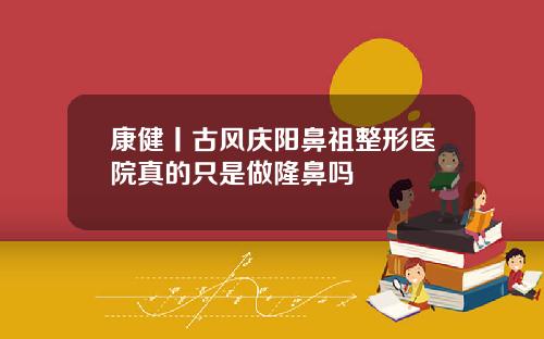康健丨古风庆阳鼻祖整形医院真的只是做隆鼻吗