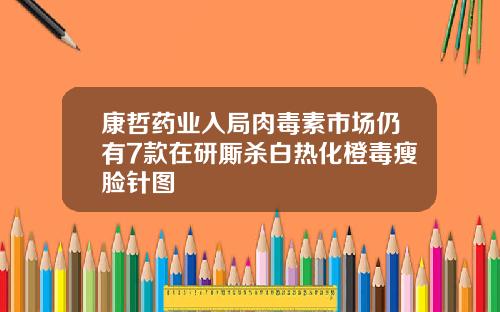 康哲药业入局肉毒素市场仍有7款在研厮杀白热化橙毒瘦脸针图