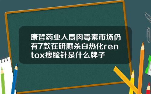 康哲药业入局肉毒素市场仍有7款在研厮杀白热化rentox瘦脸针是什么牌子