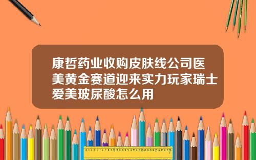 康哲药业收购皮肤线公司医美黄金赛道迎来实力玩家瑞士爱美玻尿酸怎么用