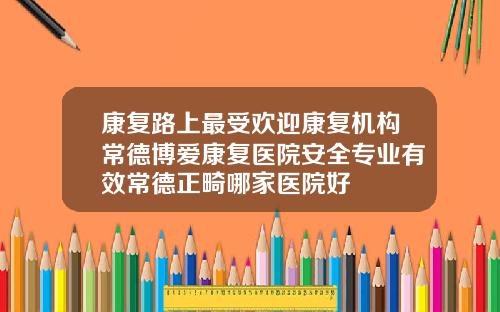 康复路上最受欢迎康复机构常德博爱康复医院安全专业有效常德正畸哪家医院好