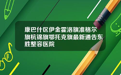 康巴什区伊金霍洛旗准格尔旗杭锦旗鄂托克旗最新通告东胜整容医院