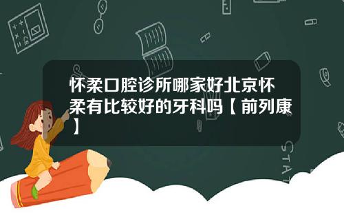 怀柔口腔诊所哪家好北京怀柔有比较好的牙科吗【前列康】