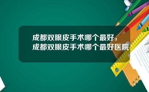 成都双眼皮手术哪个最好，成都双眼皮手术哪个最好医院