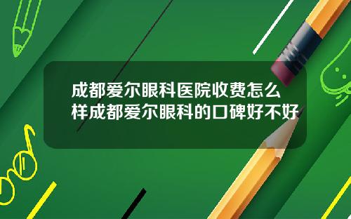 成都爱尔眼科医院收费怎么样成都爱尔眼科的口碑好不好