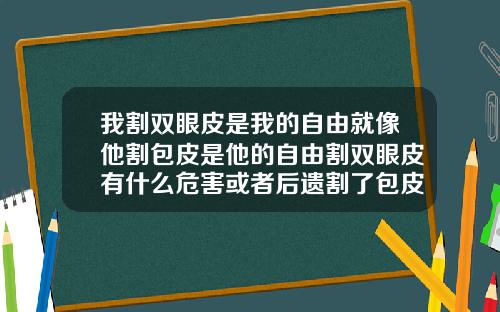 我割双眼皮是我的自由就像他割包皮是他的自由割双眼皮有什么危害或者后遗割了包皮过性生活超好吗