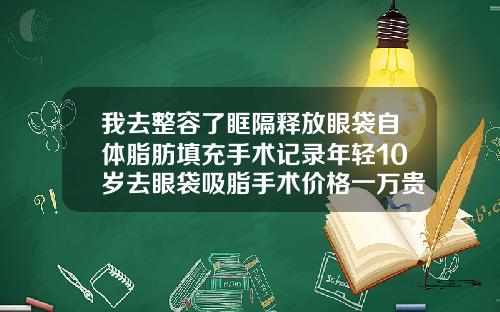 我去整容了眶隔释放眼袋自体脂肪填充手术记录年轻10岁去眼袋吸脂手术价格一万贵吗