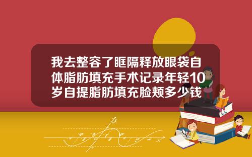 我去整容了眶隔释放眼袋自体脂肪填充手术记录年轻10岁自提脂肪填充脸颊多少钱
