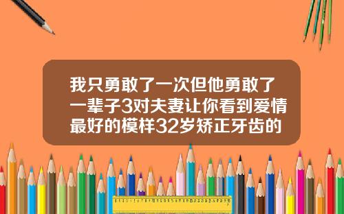 我只勇敢了一次但他勇敢了一辈子3对夫妻让你看到爱情最好的模样32岁矫正牙齿的利与弊