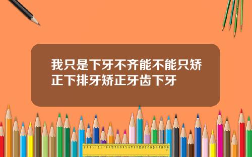 我只是下牙不齐能不能只矫正下排牙矫正牙齿下牙