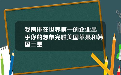 我国排在世界第一的企业出乎你的想象完胜美国苹果和韩国三星