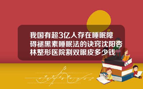 我国有超3亿人存在睡眠障碍褪黑素睡眠法的诀窍沈阳杏林整形医院割双眼皮多少钱