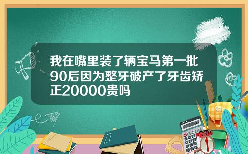 我在嘴里装了辆宝马第一批90后因为整牙破产了牙齿矫正20000贵吗