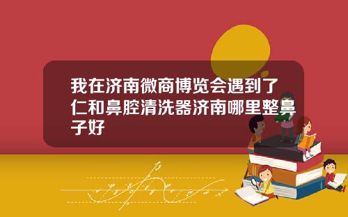 我在济南微商博览会遇到了仁和鼻腔清洗器济南哪里整鼻子好