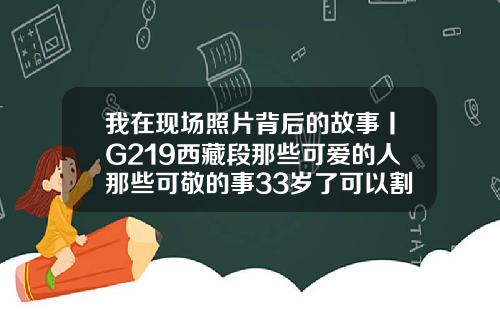 我在现场照片背后的故事丨G219西藏段那些可爱的人那些可敬的事33岁了可以割包皮吗