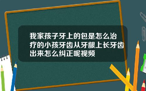 我家孩子牙上的包是怎么治疗的小孩牙齿从牙龈上长牙齿出来怎么纠正呢视频