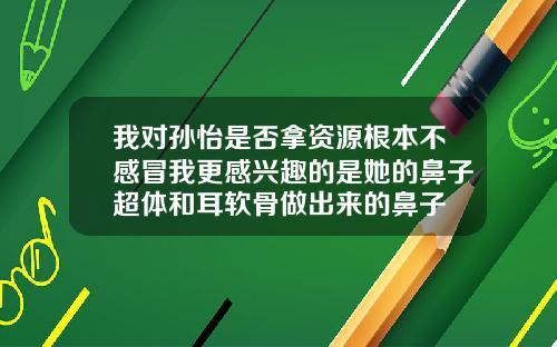 我对孙怡是否拿资源根本不感冒我更感兴趣的是她的鼻子超体和耳软骨做出来的鼻子