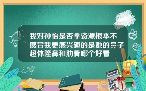 我对孙怡是否拿资源根本不感冒我更感兴趣的是她的鼻子超体隆鼻和肋骨哪个好看