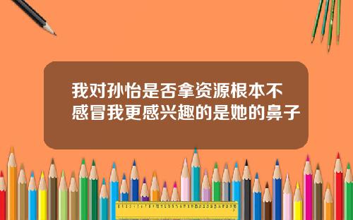 我对孙怡是否拿资源根本不感冒我更感兴趣的是她的鼻子
