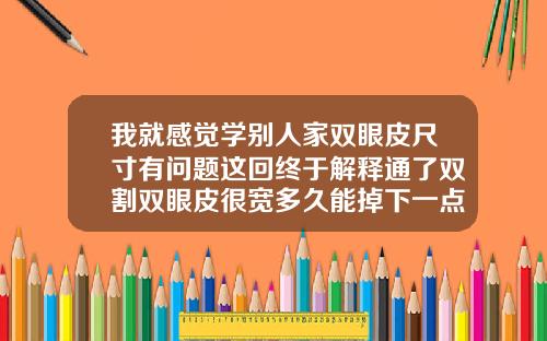我就感觉学别人家双眼皮尺寸有问题这回终于解释通了双割双眼皮很宽多久能掉下一点来