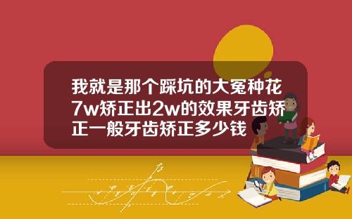 我就是那个踩坑的大冤种花7w矫正出2w的效果牙齿矫正一般牙齿矫正多少钱