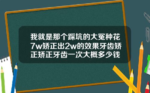 我就是那个踩坑的大冤种花7w矫正出2w的效果牙齿矫正矫正牙齿一次大概多少钱