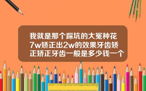 我就是那个踩坑的大冤种花7w矫正出2w的效果牙齿矫正矫正牙齿一般是多少钱一个