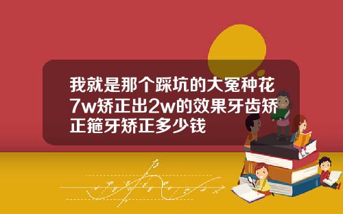 我就是那个踩坑的大冤种花7w矫正出2w的效果牙齿矫正箍牙矫正多少钱