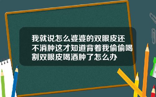 我就说怎么婆婆的双眼皮还不消肿这才知道背着我偷偷喝割双眼皮喝酒肿了怎么办