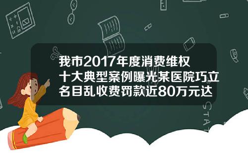 我市2017年度消费维权十大典型案例曝光某医院巧立名目乱收费罚款近80万元达州真皮隆鼻医院